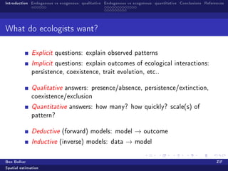 Introduction Endogenous vs exogenous: qualitative Endogenous vs exogenous: quantitative Conclusions References




What do ecologists want?


              Explicit questions: explain observed patterns

              Implicit questions: explain outcomes of ecological interactions:
              persistence, coexistence, trait evolution, etc..


              Qualitative answers: presence/absence, persistence/extinction,
              coexistence/exclusion

              Quantitative answers: how many? how quickly? scale(s) of
              pattern?


              Deductive (forward) models: model                  →   outcome

              Inductive (inverse) models: data              →    model



Ben Bolker                                                                                                ZiF
Spatial estimation
 