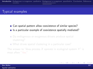 Introduction Endogenous vs exogenous: qualitative Endogenous vs exogenous: quantitative Conclusions References




Typical examples




              Can spatial pattern allow coexistence of similar species?

              Is a particular example of coexistence spatially mediated?


              Do endogenous or exogenous drivers produce spatial
              clustering?

              What drives spatial clustering in a particular case?

      The answer to does process X operate in ecological system Y  is
      most often  Yes.




Ben Bolker                                                                                                ZiF
Spatial estimation
 