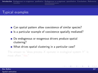 Introduction Endogenous vs exogenous: qualitative Endogenous vs exogenous: quantitative Conclusions References




Typical examples




              Can spatial pattern allow coexistence of similar species?

              Is a particular example of coexistence spatially mediated?


              Do endogenous or exogenous drivers produce spatial
              clustering?

              What drives spatial clustering in a particular case?

      The answer to does process X operate in ecological system Y  is
      most often  Yes.




Ben Bolker                                                                                                ZiF
Spatial estimation
 