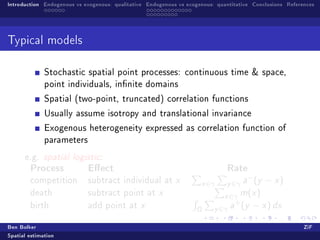 Introduction Endogenous vs exogenous: qualitative Endogenous vs exogenous: quantitative Conclusions References




Typical models


              Stochastic spatial point processes: continuous time  space,
              point individuals, innite domains

              Spatial (two-point, truncated) correlation functions

              Usually assume isotropy and translational invariance

              Exogenous heterogeneity expressed as correlation function of
              parameters

      e.g. spatial logistic:
        Process             Eect                                             Rate
                                                                                      −
        competition         subtract individual at x                 x ∈γ     y ∈γ a (y − x )
        death               subtract point at x                              x ∈γ m(x )
                                                                                +
        birth               add point at x
                                                                   Ω      y ∈γ a (y − x ) dx
Ben Bolker                                                                                                ZiF
Spatial estimation
 