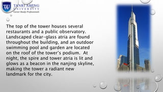The top of the tower houses several 
restaurants and a public observatory. 
Landscaped clear-glass atria are found 
throughout the building, and an outdoor 
swimming pool and garden are located 
on the roof of the tower’s podium. At 
night, the spire and tower atria is lit and 
glows as a beacon in the nanjing skyline, 
making the tower a radiant new 
landmark for the city. 
 