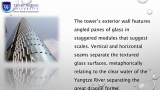 The tower’s exterior wall features 
angled panes of glass in 
staggered modules that suggest 
scales. Vertical and horizontal 
seams separate the textured 
glass surfaces, metaphorically 
relating to the clear water of the 
Yangtze River separating the 
great dragon forms. 
 