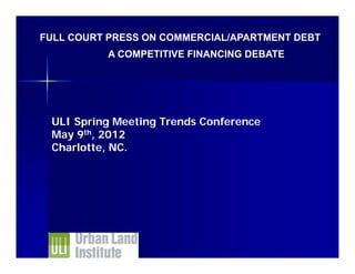FULL COURT PRESS ON COMMERCIAL/APARTMENT DEBT
          A COMPETITIVE FINANCING DEBATE




 ULI Spring Meeting Trends Conference
 May 9th, 2012
 Charlotte, NC.
 