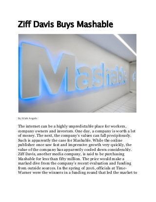 Ziff Davis Buys Mashable
By: Mark Angelo
The internet can be a highly unpredictable place for workers,
company owners and investors. One day, a company is worth a lot
of money. The next, the company’s values can fall precipitously.
Such is apparently the case for Mashable. While the online
publisher once saw fast and impressive growth very quickly, the
value of the company has apparently cooled down considerably.
Ziff Davis, another media company, is said to be purchasing
Mashable for less than fifty million. The price would make a
marked dive from the company’s recent evaluation and funding
from outside sources. In the spring of 2016, officials at Time-
Warner were the winners in a funding round that led the market to
 