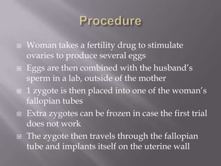    Woman takes a fertility drug to stimulate
    ovaries to produce several eggs
   Eggs are then combined with the husband’s
    sperm in a lab, outside of the mother
   1 zygote is then placed into one of the woman’s
    fallopian tubes
   Extra zygotes can be frozen in case the first trial
    does not work
   The zygote then travels through the fallopian
    tube and implants itself on the uterine wall
 