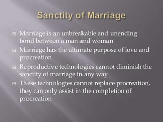   Marriage is an unbreakable and unending
    bond between a man and woman
   Marriage has the ultimate purpose of love and
    procreation
   Reproductive technologies cannot diminish the
    sanctity of marriage in any way
   These technologies cannot replace procreation,
    they can only assist in the completion of
    procreation
 