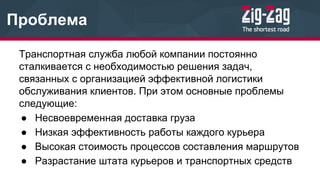 Проблема
Транспортная служба любой компании постоянно
сталкивается с необходимостью решения задач,
связанных с организацией эффективной логистики
обслуживания клиентов. При этом основные проблемы
следующие:
● Несвоевременная доставка груза
● Низкая эффективность работы каждого курьера
● Высокая стоимость процессов составления маршрутов
● Разрастание штата курьеров и транспортных средств
 