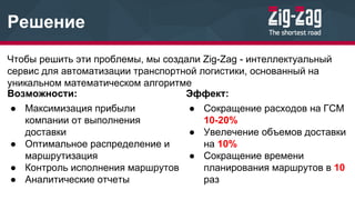 Решение
Чтобы решить эти проблемы, мы создали Zig-Zag - интеллектуальный
сервис для автоматизации транспортной логистики, основанный на
уникальном математическом алгоритме
Эффект:
● Сокращение расходов на ГСМ
10-20%
● Увелечение объемов доставки
на 10%
● Сокращение времени
планирования маршрутов в 10
раз
Возможности:
● Максимизация прибыли
компании от выполнения
доставки
● Оптимальное распределение и
маршрутизация
● Контроль исполнения маршрутов
● Аналитические отчеты
 