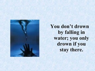 You don’t drown by falling in water; you only drown if you stay there.