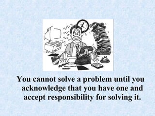 You cannot solve a problem until you acknowledge that you have one and accept responsibility for solving it.