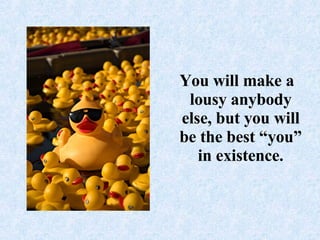 You will make a lousy anybody else, but you will be the best “you” in existence.