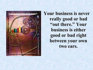 Your business is never really good or bad “out there.” Your business is either good or bad right between your own two ears.