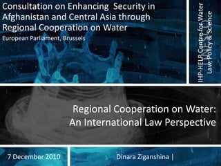 Consultation on Enhancing Security in




                                                       IHP-HELP Centre for Water
                                                         Law, Policy & Science
Afghanistan and Central Asia through




                                                          UNESCO
Regional Cooperation on Water
European Parliament, Brussels




                        Regional Cooperation on Water:
                       An International Law Perspective


 7 December 2010                 Dinara Ziganshina |
 