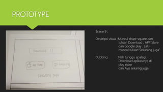 PROTOTYPE
Scene 9 :
Deskripsi visual :Muncul shapr square dan
tulisan Download , APP Store
dan Google play . Lalu
muncul tulisan“Sekarang juga”
Dubbing :Nah tunggu apalagi,
Download aplikasinya di
play store
dan Ayo sekarng juga
 