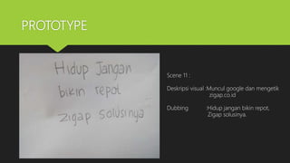 PROTOTYPE
Scene 11 :
Deskripsi visual :Muncul google dan mengetik
zigap.co.id
Dubbing :Hidup jangan bikin repot,
Zigap solusinya.
 