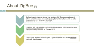 About ZigBee [3]
• ZigBee is a wireless protocol that works on RF Communication and
allows small, low-cost devices to quickly transmit small amounts of data.
• Dedicated for use in WPAN and WSN.
• Low cost and low power solution that can be used in various devices what
has been called Internet of Things (IOT).
• Unlike other wireless technologies, ZigBee supports and allows multiple
network topologies .
6
 