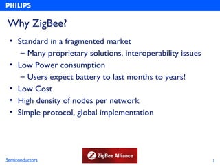 Why ZigBee?
 • Standard in a fragmented market
    – Many proprietary solutions, interoperability issues
 • Low Power consumption
    – Users expect battery to last months to years!
 • Low Cost
 • High density of nodes per network
 • Simple protocol, global implementation




Semiconductors                                              2
 
