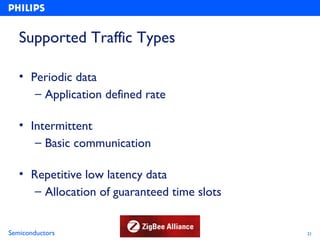 Supported Traffic Types

   • Periodic data
      – Application defined rate

   • Intermittent
      – Basic communication

   • Repetitive low latency data
      – Allocation of guaranteed time slots


Semiconductors                                21
 