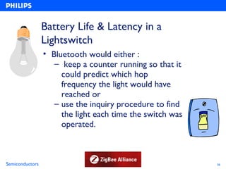 Battery Life & Latency in a
                 Lightswitch
                 • Bluetooth would either :
                    – keep a counter running so that it
                      could predict which hop
                      frequency the light would have
                      reached or
                    – use the inquiry procedure to find
                      the light each time the switch was
                      operated.



Semiconductors                                             36
 