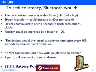 To reduce latency, Bluetooth would:
• The two devices must stay within 60 us (~1/10 of a hop)
• 30ppm crystals => could increase at 60us per second.
• Devices communicate once a second to track each other's
  clocks.
• Possibly could be improved by a factor of 100.

•      The devices would then need to communicate once every 100
      seconds to maintain synchronisation.

• => 900 communications / day with no information transfer
• + perhaps 4 communications on demand

• 99.5% Battery Power wasted
    Semiconductors                                                 37
 
