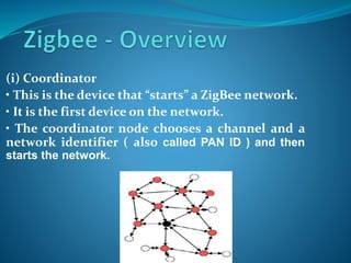 (i) Coordinator
• This is the device that “starts” a ZigBee network.
• It is the first device on the network.
• The coordinator node chooses a channel and a
network identifier ( also called PAN ID ) and then
starts the network.
 