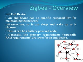 (iii) End Device
• An end-device has no specific responsibility for
maintaining the network
infrastructure, so it can sleep and wake up as it
chooses.
• Thus it can be a battery-powered node.
• Generally, the memory requirements (especially
RAM requirements) are lower for an end-device.
 