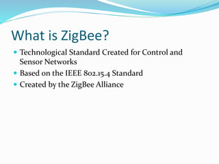 What is ZigBee?
 Technological Standard Created for Control and
Sensor Networks
 Based on the IEEE 802.15.4 Standard
 Created by the ZigBee Alliance
 
