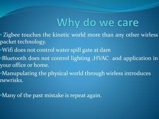 • Zigbee touches the kinetic world more than any other wirless
packet technology.
•Wifi does not control water spill gate at dam
•Bluetooth does not control lighting ,HVAC and application in
your office or home.
•Manupulating the physical world through wirless introduces
newrisks.
•Many of the past mistake is repeat again.
 