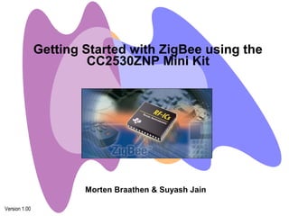 Getting Started with ZigBee using the 
CC2530ZNP Mini Kit 
Version 1.00 
Morten Braathen & Suyash Jain 
 