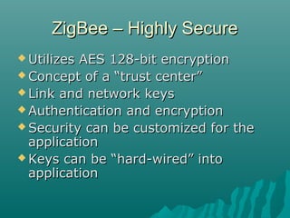 ZigBee – Highly SecureZigBee – Highly Secure
 Utilizes AES 128-bit encryptionUtilizes AES 128-bit encryption
 Concept of a “trust center”Concept of a “trust center”
 Link and network keysLink and network keys
 Authentication and encryptionAuthentication and encryption
 Security can be customized for theSecurity can be customized for the
applicationapplication
 Keys can be “hard-wired” intoKeys can be “hard-wired” into
applicationapplication
 