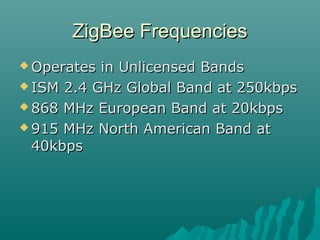ZigBee FrequenciesZigBee Frequencies
 Operates in Unlicensed BandsOperates in Unlicensed Bands
 ISM 2.4 GHz Global Band at 250kbpsISM 2.4 GHz Global Band at 250kbps
 868 MHz European Band at 20kbps868 MHz European Band at 20kbps
 915 MHz North American Band at915 MHz North American Band at
40kbps40kbps
 