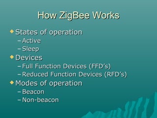 How ZigBee WorksHow ZigBee Works
 States of operationStates of operation
– ActiveActive
– SleepSleep
 DevicesDevices
– Full Function Devices (FFD’s)Full Function Devices (FFD’s)
– Reduced Function Devices (RFD’s)Reduced Function Devices (RFD’s)
 Modes of operationModes of operation
– BeaconBeacon
– Non-beaconNon-beacon
 