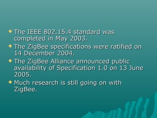  The IEEE 802.15.4 standard wasThe IEEE 802.15.4 standard was
completed in May 2003.completed in May 2003.
 The ZigBee specifications were ratified onThe ZigBee specifications were ratified on
14 December 2004.14 December 2004.
 The ZigBee Alliance announced publicThe ZigBee Alliance announced public
availability of Specification 1.0 on 13 Juneavailability of Specification 1.0 on 13 June
2005.2005.
 Much research is still going on withMuch research is still going on with
ZigBee.ZigBee.
 