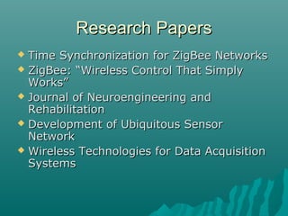 Research PapersResearch Papers
 Time Synchronization for ZigBee NetworksTime Synchronization for ZigBee Networks
 ZigBee: “Wireless Control That SimplyZigBee: “Wireless Control That Simply
Works”Works”
 Journal of Neuroengineering andJournal of Neuroengineering and
RehabilitationRehabilitation
 Development of Ubiquitous SensorDevelopment of Ubiquitous Sensor
NetworkNetwork
 Wireless Technologies for Data AcquisitionWireless Technologies for Data Acquisition
SystemsSystems
 
