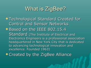 What is ZigBee?What is ZigBee?
 Technological Standard Created forTechnological Standard Created for
Control and Sensor NetworksControl and Sensor Networks
 Based on the IEEE 802.15.4Based on the IEEE 802.15.4
StandardStandard (The Institute of Electrical and(The Institute of Electrical and
Electronics Engineers is a professional associationElectronics Engineers is a professional association
headquartered in New York City that is dedicatedheadquartered in New York City that is dedicated
to advancing technological innovation andto advancing technological innovation and
excellence. Founded 1963)excellence. Founded 1963)
 Created by the ZigBee AllianceCreated by the ZigBee Alliance
 