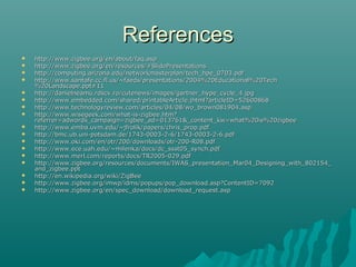 ReferencesReferences
 http://www.zigbee.org/en/about/faq.asphttp://www.zigbee.org/en/about/faq.asp
 http://www.zigbee.org/en/resources/#SlidePresentationshttp://www.zigbee.org/en/resources/#SlidePresentations
 http://computing.arizona.edu/networkmasterplan/tech_hpe_0703.pdfhttp://computing.arizona.edu/networkmasterplan/tech_hpe_0703.pdf
 http://www.santafe.cc.fl.us/~faeds/presentations/2004%20Educational%20Techhttp://www.santafe.cc.fl.us/~faeds/presentations/2004%20Educational%20Tech
%20Landscape.ppt#11%20Landscape.ppt#11
 http://danielneamu.rdscv.ro/cutenews/images/gartner_hype_cycle_4.jpghttp://danielneamu.rdscv.ro/cutenews/images/gartner_hype_cycle_4.jpg
 http://www.embedded.com/shared/printableArticle.jhtml?articleID=52600868http://www.embedded.com/shared/printableArticle.jhtml?articleID=52600868
 http://www.technologyreview.com/articles/04/08/wo_brown081904.asphttp://www.technologyreview.com/articles/04/08/wo_brown081904.asp
 http://www.wisegeek.com/what-is-zigbee.htm?http://www.wisegeek.com/what-is-zigbee.htm?
referrer=adwords_campaign=zigbee_ad=013761&_content_kw=what%20is%20zigbeereferrer=adwords_campaign=zigbee_ad=013761&_content_kw=what%20is%20zigbee
 http://www.emba.uvm.edu/~jfrolik/papers/chris_prop.pdfhttp://www.emba.uvm.edu/~jfrolik/papers/chris_prop.pdf
 http://bmc.ub.uni-potsdam.de/1743-0003-2-6/1743-0003-2-6.pdfhttp://bmc.ub.uni-potsdam.de/1743-0003-2-6/1743-0003-2-6.pdf
 http://www.oki.com/en/otr/200/downloads/otr-200-R08.pdfhttp://www.oki.com/en/otr/200/downloads/otr-200-R08.pdf
 http://www.ece.uah.edu/~milenka/docs/dc_ssst05_synch.pdhttp://www.ece.uah.edu/~milenka/docs/dc_ssst05_synch.pdff
 http://www.merl.com/reports/docs/TR2005-029.pdfhttp://www.merl.com/reports/docs/TR2005-029.pdf
 http://www.zigbee.org/resources/documents/IWAS_presentation_Mar04_Designing_with_802154_http://www.zigbee.org/resources/documents/IWAS_presentation_Mar04_Designing_with_802154_
and_zigbee.pptand_zigbee.ppt
 http://en.wikipedia.org/wiki/ZigBeehttp://en.wikipedia.org/wiki/ZigBee
 http://www.zigbee.org/imwp/idms/popups/pop_download.asp?ContentID=7092http://www.zigbee.org/imwp/idms/popups/pop_download.asp?ContentID=7092
 http://www.zigbee.org/en/spec_download/download_request.asphttp://www.zigbee.org/en/spec_download/download_request.asp
 