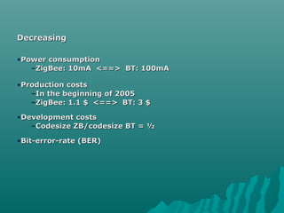 DecreasingDecreasing
•Power consumptionPower consumption
–ZigBee: 10mA <==> BT: 100mAZigBee: 10mA <==> BT: 100mA
•Production costsProduction costs
–In the beginning of 2005In the beginning of 2005
–ZigBee: 1.1 $ <==> BT: 3 $ZigBee: 1.1 $ <==> BT: 3 $
•Development costsDevelopment costs
–Codesize ZB/codesize BT = ½Codesize ZB/codesize BT = ½
•Bit-error-rate (BER)Bit-error-rate (BER)
 