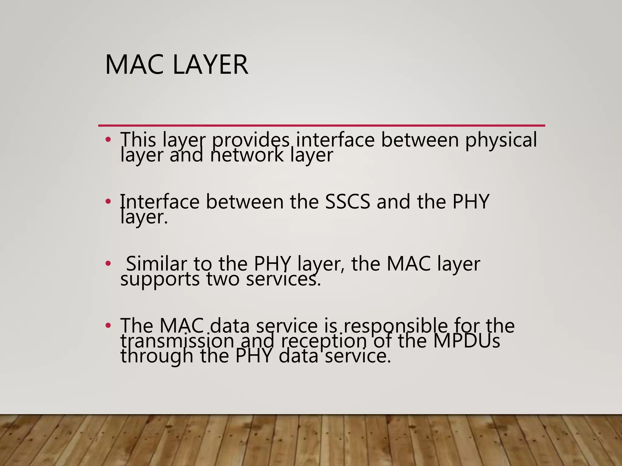 MAC LAYER
• This layer provides interface between physical
layer and network layer
• Interface between the SSCS and the PHY
layer.
• Similar to the PHY layer, the MAC layer
supports two services.
• The MAC data service is responsible for the
transmission and reception of the MPDUs
through the PHY data service.
 