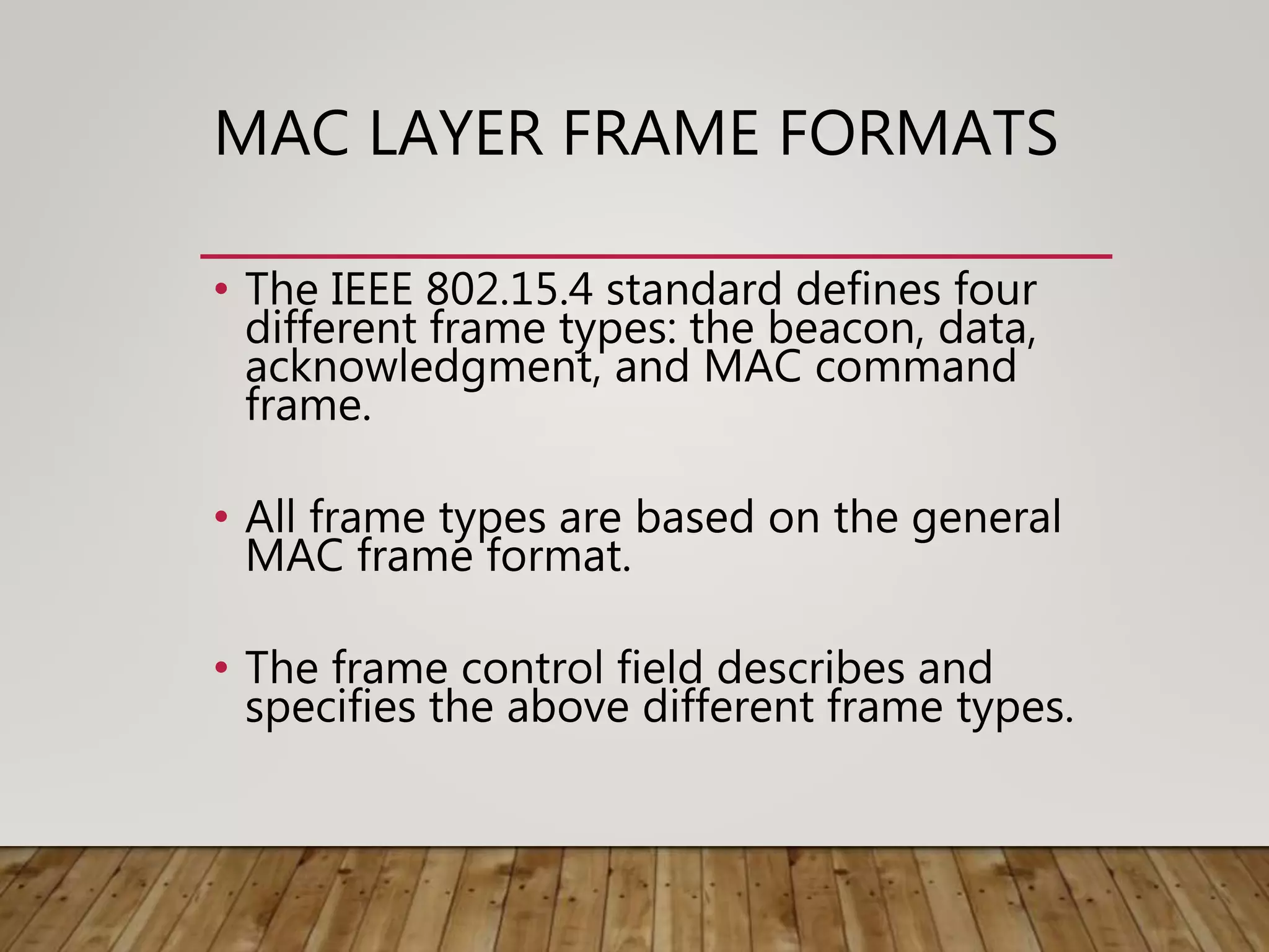 MAC LAYER FRAME FORMATS
• The IEEE 802.15.4 standard defines four
different frame types: the beacon, data,
acknowledgment, and MAC command
frame.
• All frame types are based on the general
MAC frame format.
• The frame control field describes and
specifies the above different frame types.
 