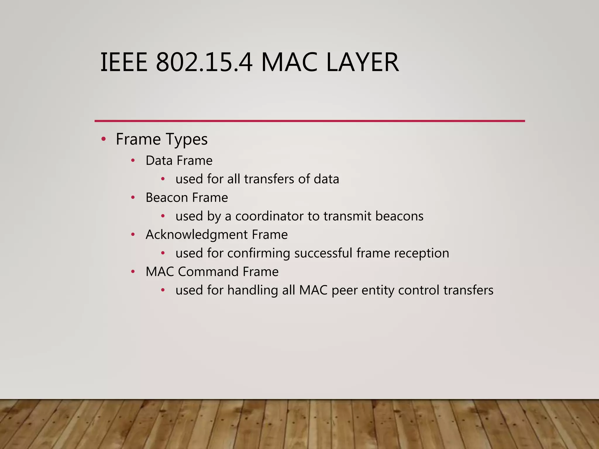 IEEE 802.15.4 MAC LAYER
• Frame Types
• Data Frame
• used for all transfers of data
• Beacon Frame
• used by a coordinator to transmit beacons
• Acknowledgment Frame
• used for confirming successful frame reception
• MAC Command Frame
• used for handling all MAC peer entity control transfers
 