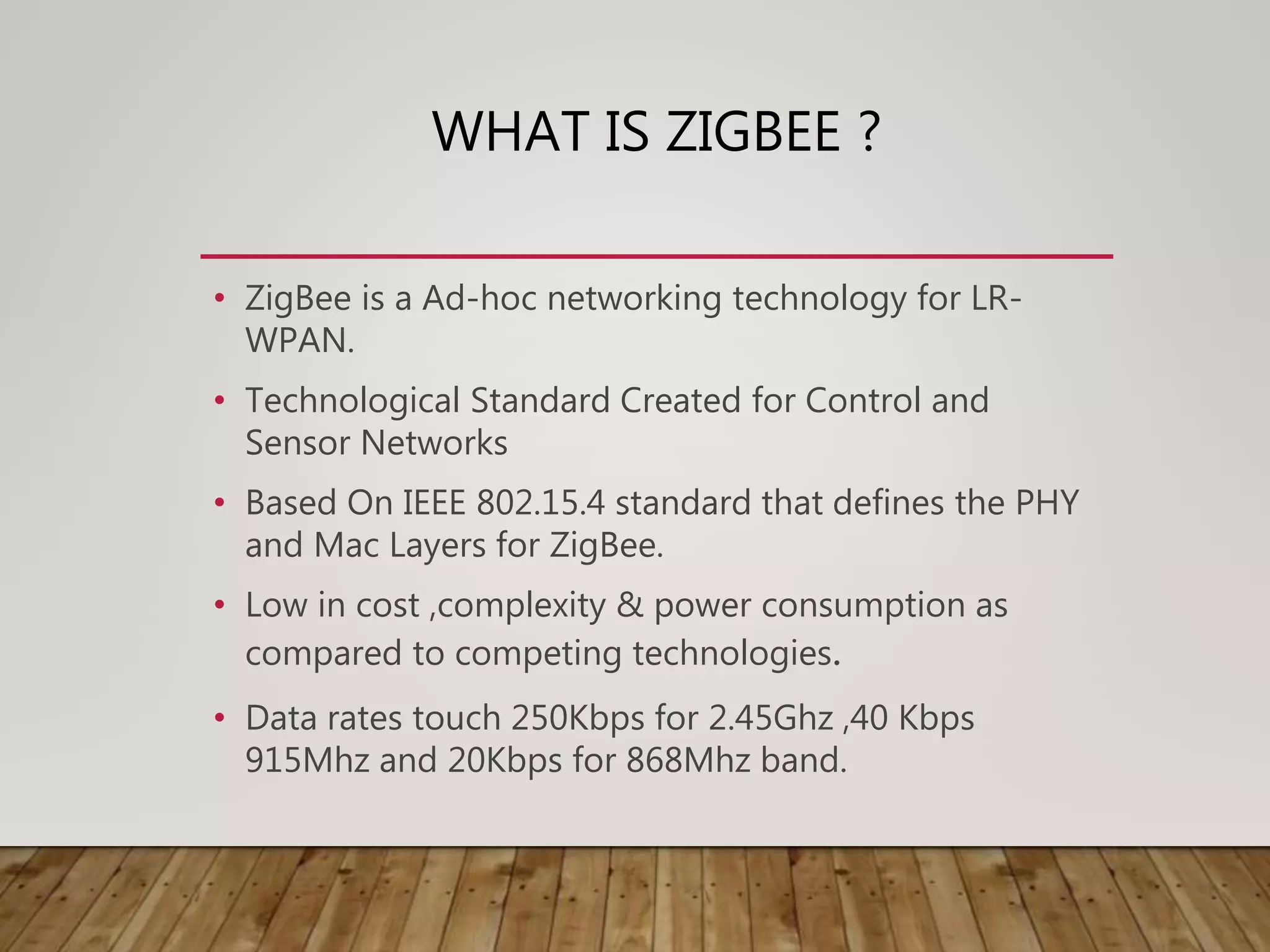 WHAT IS ZIGBEE ?
• ZigBee is a Ad-hoc networking technology for LR-
WPAN.
• Technological Standard Created for Control and
Sensor Networks
• Based On IEEE 802.15.4 standard that defines the PHY
and Mac Layers for ZigBee.
• Low in cost ,complexity & power consumption as
compared to competing technologies.
• Data rates touch 250Kbps for 2.45Ghz ,40 Kbps
915Mhz and 20Kbps for 868Mhz band.
 