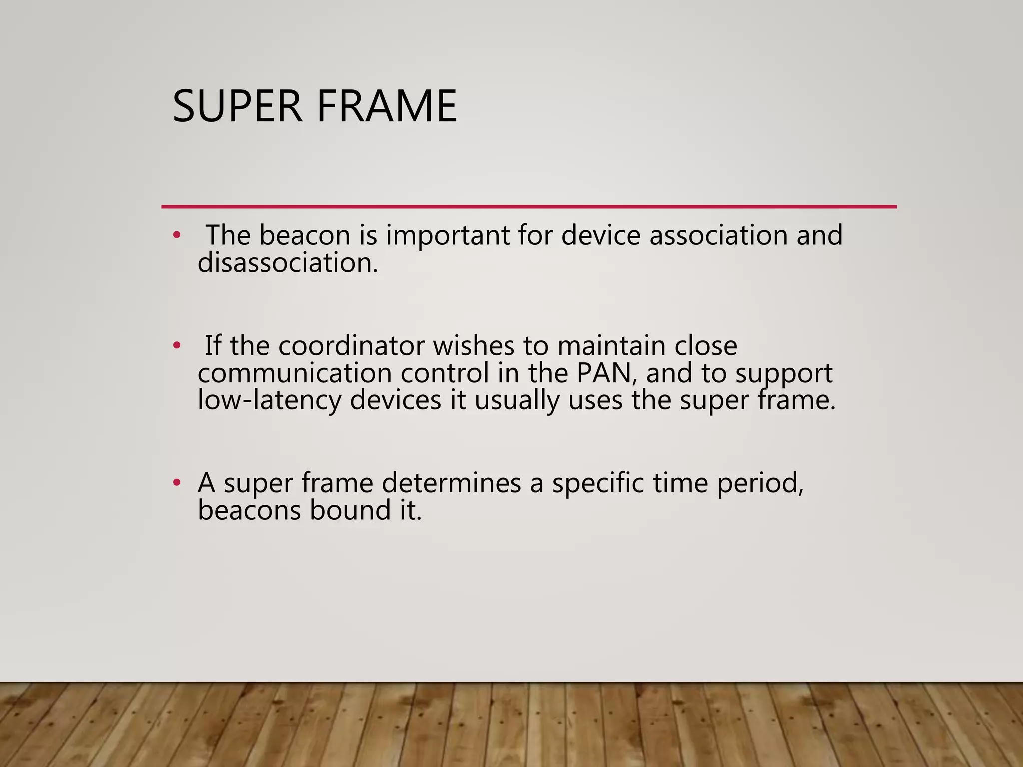 SUPER FRAME
• The beacon is important for device association and
disassociation.
• If the coordinator wishes to maintain close
communication control in the PAN, and to support
low-latency devices it usually uses the super frame.
• A super frame determines a specific time period,
beacons bound it.
 
