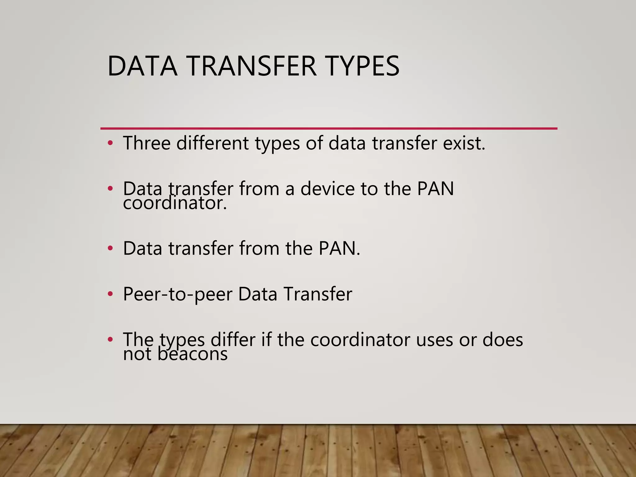 DATA TRANSFER TYPES
• Three different types of data transfer exist.
• Data transfer from a device to the PAN
coordinator.
• Data transfer from the PAN.
• Peer-to-peer Data Transfer
• The types differ if the coordinator uses or does
not beacons
 