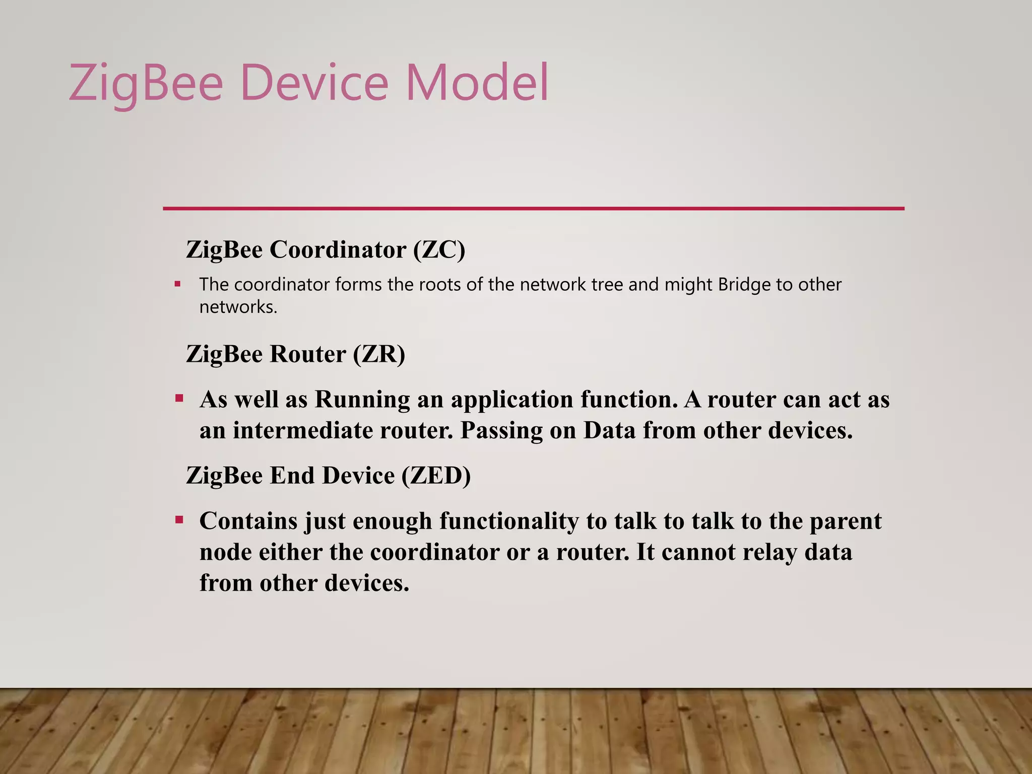 ZigBee Coordinator (ZC)
 The coordinator forms the roots of the network tree and might Bridge to other
networks.
ZigBee Router (ZR)
 As well as Running an application function. A router can act as
an intermediate router. Passing on Data from other devices.
ZigBee End Device (ZED)
 Contains just enough functionality to talk to talk to the parent
node either the coordinator or a router. It cannot relay data
from other devices.
ZigBee Device Model
 