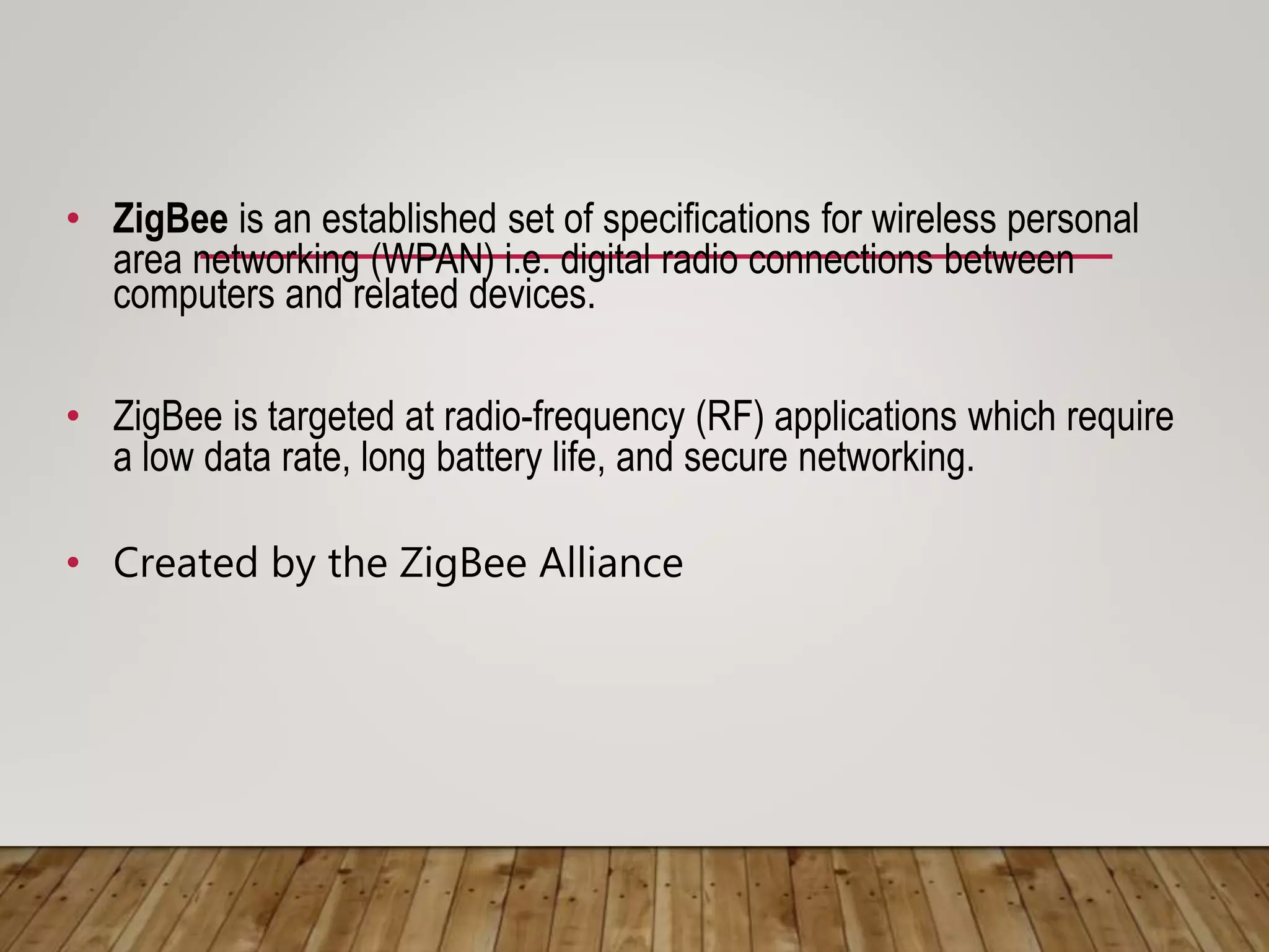 • ZigBee is an established set of specifications for wireless personal
area networking (WPAN) i.e. digital radio connections between
computers and related devices.
• ZigBee is targeted at radio-frequency (RF) applications which require
a low data rate, long battery life, and secure networking.
• Created by the ZigBee Alliance
 