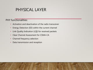 PHYSICAL LAYER
PHY functionalities:
• Activation and deactivation of the radio transceiver
• Energy Detection (ED) within the current channel
• Link Quality Indication (LQI) for received packets
• Clear Channel Assessment for CSMA-CA
• Channel frequency selection
• Data transmission and reception
 