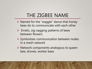 THE ZIGBEE NAME
 Named for the “waggle” dance that honey
bees do to communicate with each other
 Erratic, zig-zagging patterns of bees
between flowers
 Symbolizes communication between nodes
in a mesh network
 Network components analogous to queen
bee, drones, worker bees
 