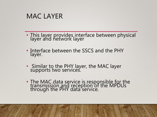 MAC LAYER
• This layer provides interface between physical
layer and network layer
• Interface between the SSCS and the PHY
layer.
• Similar to the PHY layer, the MAC layer
supports two services.
• The MAC data service is responsible for the
transmission and reception of the MPDUs
through the PHY data service.
 