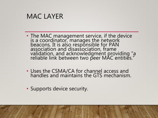 MAC LAYER
• The MAC management service, if the device
is a coordinator, manages the network
beacons. It is also responsible for PAN
association and disassociation, frame
validation, and acknowledgment providing “a
reliable link between two peer MAC entities.”
• Uses the CSMA/CA for channel access and
handles and maintains the GTS mechanism.
• Supports device security.
 