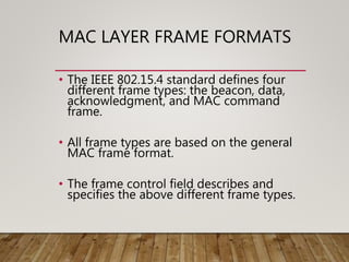 MAC LAYER FRAME FORMATS
• The IEEE 802.15.4 standard defines four
different frame types: the beacon, data,
acknowledgment, and MAC command
frame.
• All frame types are based on the general
MAC frame format.
• The frame control field describes and
specifies the above different frame types.
 